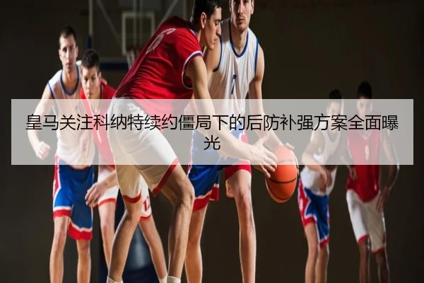皇马关注科纳特续约僵局下的后防补强方案全面曝光