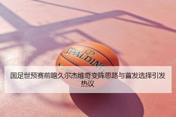 国足世预赛前瞻久尔杰维奇变阵思路与首发选择引发热议