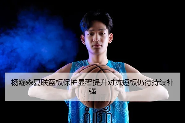 杨瀚森夏联篮板保护显著提升对抗短板仍待持续补强