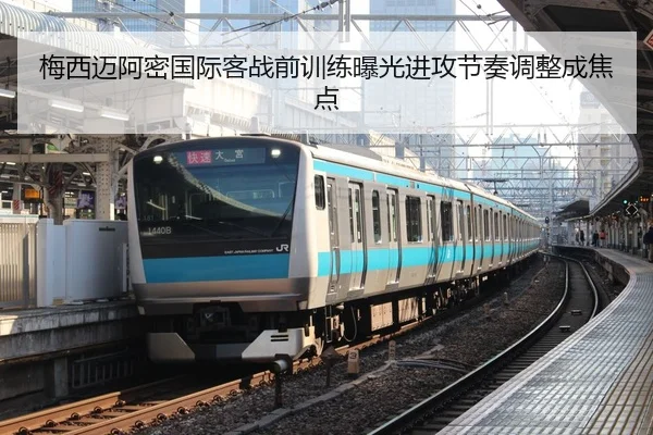 梅西迈阿密国际客战前训练曝光进攻节奏调整成焦点