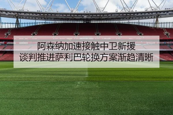 阿森纳加速接触中卫新援 谈判推进萨利巴轮换方案渐趋清晰