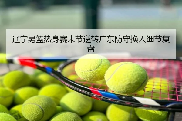 辽宁男篮热身赛末节逆转广东防守换人细节复盘