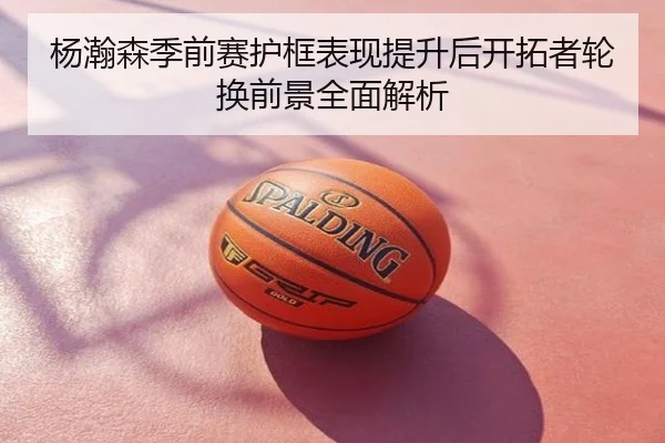 杨瀚森季前赛护框表现提升后开拓者轮换前景全面解析